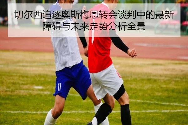 切尔西追逐奥斯梅恩转会谈判中的最新障碍与未来走势分析全景